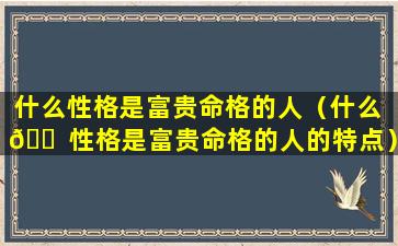 什么性格是富贵命格的人（什么 🐠 性格是富贵命格的人的特点）